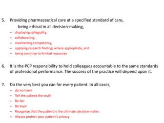 5. Providing pharmaceutical care at a specified standard of care,
being ethical in all decision-making,
– displaying collegiality,
– collaborating,
– maintaining competency,
– applying research findings where appropriate, and
– being sensitive to limited resources
6. It is the PCP responsibility to hold colleagues accountable to the same standards
of professional performance. The success of the practice will depend upon it.
7. Do the very best you can for every patient. In all cases,
– do no harm
– Tell the patient the truth
– Be fair
– Be loyal
– Recognize that the patient is the ultimate decision maker.
– Always protect your patient's privacy
 