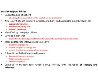 Practice responsibilities
• Understanding of patient
– who the patient is and what he/she wants from the practitioner
• Assessment of each patient’s medical conditions and associated drug therapies for
– appropriate indication,
– effectiveness, safety and
– patient’s compliance
• Identify drug therapy problems
• Develop a plan that
– establishes the desired goals of therapy for each of the patient’s medical conditions
• Make appropriate interventions to resolve
– drug therapy problems,
– achieve the goals of therapy and
– prevent drug therapy problems from occurring
• Follow-Up with the Patient to Evaluate
– Results of Pharmacotherapies,
– Recommendations, and
– Other Interventions
• Continue to Manage Your Patient's Drug Therapy until the Goals of Therapy Are
Achieved
 