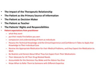• The Impact of the Therapeutic Relationship
• The Patient as the Primary Source of Information
• The Patient as Decision Maker
• The Patient as Teacher
• The Patients' Rights and Responsibilities
• Patient expectations from practitioner
– what they want
– put their needs first before you own
– compassion and understanding of them as individuals
– Possess the Technical Knowledge and the Clinical Experience and Confidence It Takes to Apply that
Knowledge to Their Individual Case
– Receive the Appropriate Medication for their Medical Problems, and they Expect the Medication to
Work
– Be Realistic and Honest About What They Can Expect from Their Medications
– Their Advocate for All Their Drug-Related Needs
– Accountable for the Decisions You Make and the Advice You Give
– Know When to Refer Them to Someone with Different Expertise
 