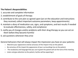 The Patient's Responsibilities
1. accurate and complete information
2. establishment of goals of therapy
3. contribute to the care plan as agreed upon (act on the education and instructions
they received, collect important outcome parameters, keep appointments)
4. maintain a diary of medication use, signs, and symptoms, and test results if needed
to evaluate effectiveness, safety, and compliance
5. notify you of changes and/or problems with their drug therapy so you can act on
them before they become harmful
6. ask questions whenever they arise
General behaviors that will always impact the impression you have on your patients:
– Attend to your appearance and be conscious of the impact it has on the patient.
– Be conscious of the impact the appearance of your surroundings has on the patient.
– The vocabulary and language that you use to greet the patient will set the tone of the meeting.
– Listen and give attention to the patient, he/she will be expecting it
 