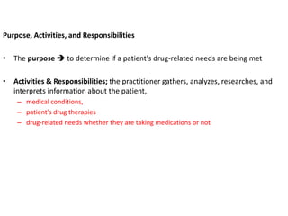 Purpose, Activities, and Responsibilities
• The purpose  to determine if a patient's drug-related needs are being met
• Activities & Responsibilities; the practitioner gathers, analyzes, researches, and
interprets information about the patient,
– medical conditions,
– patient's drug therapies
– drug-related needs whether they are taking medications or not
 