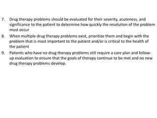 7. Drug therapy problems should be evaluated for their severity, acuteness, and
significance to the patient to determine how quickly the resolution of the problem
must occur
8. When multiple drug therapy problems exist, prioritize them and begin with the
problem that is most important to the patient and/or is critical to the health of
the patient
9. Patients who have no drug therapy problems still require a care plan and follow-
up evaluation to ensure that the goals of therapy continue to be met and no new
drug therapy problems develop.
 