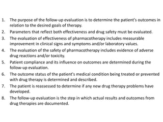 1. The purpose of the follow-up evaluation is to determine the patient's outcomes in
relation to the desired goals of therapy.
2. Parameters that reflect both effectiveness and drug safety must be evaluated.
3. The evaluation of effectiveness of pharmacotherapy includes measurable
improvement in clinical signs and symptoms and/or laboratory values.
4. The evaluation of the safety of pharmacotherapy includes evidence of adverse
drug reactions and/or toxicity.
5. Patient compliance and its influence on outcomes are determined during the
follow-up evaluation.
6. The outcome status of the patient's medical condition being treated or prevented
with drug therapy is determined and described.
7. The patient is reassessed to determine if any new drug therapy problems have
developed.
8. The follow-up evaluation is the step in which actual results and outcomes from
drug therapies are documented.
 