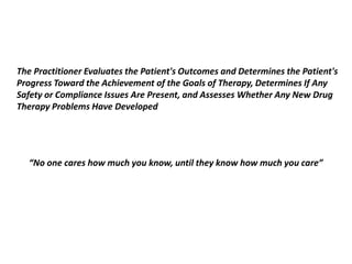 The Practitioner Evaluates the Patient's Outcomes and Determines the Patient's
Progress Toward the Achievement of the Goals of Therapy, Determines If Any
Safety or Compliance Issues Are Present, and Assesses Whether Any New Drug
Therapy Problems Have Developed
“No one cares how much you know, until they know how much you care”
 