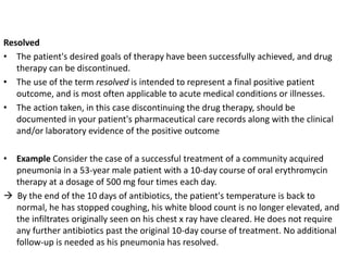 Resolved
• The patient's desired goals of therapy have been successfully achieved, and drug
therapy can be discontinued.
• The use of the term resolved is intended to represent a final positive patient
outcome, and is most often applicable to acute medical conditions or illnesses.
• The action taken, in this case discontinuing the drug therapy, should be
documented in your patient's pharmaceutical care records along with the clinical
and/or laboratory evidence of the positive outcome
• Example Consider the case of a successful treatment of a community acquired
pneumonia in a 53-year male patient with a 10-day course of oral erythromycin
therapy at a dosage of 500 mg four times each day.
 By the end of the 10 days of antibiotics, the patient's temperature is back to
normal, he has stopped coughing, his white blood count is no longer elevated, and
the infiltrates originally seen on his chest x ray have cleared. He does not require
any further antibiotics past the original 10-day course of treatment. No additional
follow-up is needed as his pneumonia has resolved.
 
