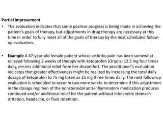 Partial improvement
• The evaluation indicates that some positive progress is being made in achieving the
patient's goals of therapy, but adjustments in drug therapy are necessary at this
time in order to fully meet all of the goals of therapy by the next scheduled follow-
up evaluation.
• Example A 47-year-old female patient whose arthritic pain has been somewhat
relieved following 2 weeks of therapy with ketoprofen (Orudis) 12.5 mg four times
daily, desires additional relief from her discomfort. The practitioner's evaluation
indicates that greater effectiveness might be realized by increasing the total daily
dosage of ketoprofen to 75 mg taken as 25 mg three times daily. The next follow-up
evaluation is scheduled to occur in two more weeks to determine if this adjustment
in the dosage regimen of the nonsteroidal anti-inflammatory medication produces
continued and/or additional relief for the patient without intolerable stomach
irritation, headache, or fluid retention.
 