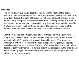 Worsened
• The practitioner's evaluation describes a decline in the health of the patient
despite an adequate therapeutic trial using the best possible drug therapy for this
individual. Because the goals of therapy are not being achieved, changes in the
patient's drug therapies are necessary at this time. The drug dosage may need to
be increased and/or additive or synergistic drug therapies might need to be added.
A future follow-up evaluation should be planned to examine the status of the
patient's condition once the changes in the care plan have been instituted.
• Example A 17-year-old athlete whose elbow stiffness and muscle pain have
progressively become more bothersome over the past 4 days despite the use of
acetaminophen 325 mg three times each day and ice packs. This worsening
condition might call for increasing the acetaminophen dosage and/or adding a
topical analgesic such as capsicum. Two days after increasing the acetaminophen
dosage to 1000 mg three times a day and adding topical capsicum, the practitioner
would follow-up again to determine the effectiveness in reducing the pain and
stiffness in this varsity athlete.
 