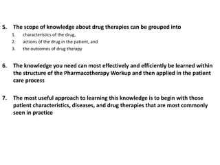 5. The scope of knowledge about drug therapies can be grouped into
1. characteristics of the drug,
2. actions of the drug in the patient, and
3. the outcomes of drug therapy
6. The knowledge you need can most effectively and efficiently be learned within
the structure of the Pharmacotherapy Workup and then applied in the patient
care process
7. The most useful approach to learning this knowledge is to begin with those
patient characteristics, diseases, and drug therapies that are most commonly
seen in practice
 