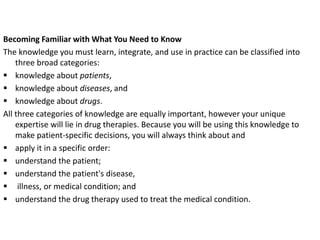 Becoming Familiar with What You Need to Know
The knowledge you must learn, integrate, and use in practice can be classified into
three broad categories:
 knowledge about patients,
 knowledge about diseases, and
 knowledge about drugs.
All three categories of knowledge are equally important, however your unique
expertise will lie in drug therapies. Because you will be using this knowledge to
make patient-specific decisions, you will always think about and
 apply it in a specific order:
 understand the patient;
 understand the patient's disease,
 illness, or medical condition; and
 understand the drug therapy used to treat the medical condition.
 