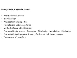 Activity of the drug in the patient
• Pharmaceutical process
• Bioavailability
• Physicochemical properties
• Formulations and dosage forms
• Methods of drug administrations
• Pharmacokinetic process Absorption Distribution Metabolism Elimination
• Pharmacodynamic process Impact of a drug on cell, tissue, or organ
• Time course of the effects
 