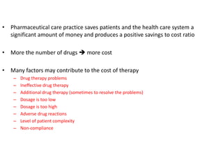 • Pharmaceutical care practice saves patients and the health care system a
significant amount of money and produces a positive savings to cost ratio
• More the number of drugs  more cost
• Many factors may contribute to the cost of therapy
– Drug therapy problems
– Ineffective drug therapy
– Additional drug therapy (sometimes to resolve the problems)
– Dosage is too low
– Dosage is too high
– Adverse drug reactions
– Level of patient complexity
– Non-compliance
 