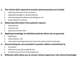 1. The clinical skills required to practice pharmaceutical care include
1. obtaining information from the patient,
2. applying knowledge to individual patients,
3. communicating with patients and colleagues, and
4. being reflective in practice.
2. Obtaining information from patients requires
1. observational,
2. interview, and
3. physical assessment skills
3. Applying knowledge to individual patients allows you to generate
1. hypotheses,
2. solve problems, and
3. make rational and logical decisions about the patient's pharmacotherapy.
4. Documenting the care provided in practice reflects commitment to
1. the patient,
2. adherence to practice standards, and
3. the desire to learn from clinical experience.
5. Reflective skills allow you to convert clinical experience into clinical knowledge
 