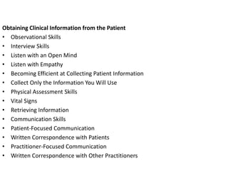 Obtaining Clinical Information from the Patient
• Observational Skills
• Interview Skills
• Listen with an Open Mind
• Listen with Empathy
• Becoming Efficient at Collecting Patient Information
• Collect Only the Information You Will Use
• Physical Assessment Skills
• Vital Signs
• Retrieving Information
• Communication Skills
• Patient-Focused Communication
• Written Correspondence with Patients
• Practitioner-Focused Communication
• Written Correspondence with Other Practitioners
 