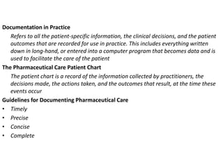 Documentation in Practice
Refers to all the patient-specific information, the clinical decisions, and the patient
outcomes that are recorded for use in practice. This includes everything written
down in long-hand, or entered into a computer program that becomes data and is
used to facilitate the care of the patient
The Pharmaceutical Care Patient Chart
The patient chart is a record of the information collected by practitioners, the
decisions made, the actions taken, and the outcomes that result, at the time these
events occur
Guidelines for Documenting Pharmaceutical Care
• Timely
• Precise
• Concise
• Complete
 
