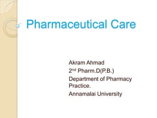 Pharmaceutical Care


       Akram Ahmad
       2nd Pharm.D(P.B.)
       Department of Pharmacy
       Practice.
       Annamalai University
 
