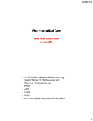 12/28/2012
1
Pharmaceutical Care
Malik Allah Bukhsh Awan
Lecturer IPS
Objectives
• To differentiate between traditional pharmacy /
Clinical Pharmacy & Pharmaceutical Care
• Process of Pharmaceutical care
• PWDT
• CORE
• PRIME
• FARM
• Documentation of Pharmaceutical care process
 