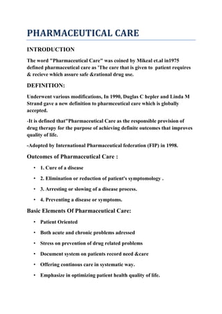 PHARMACEUTICAL CARE
INTRODUCTION
The word "Pharmaceutical Care" was coined by Mikeal et.al in1975
defined pharmaceutical care as 'The care that is given to patient requires
& recieve which assure safe &rational drug use.
DEFINITION:
Underwent various modifications, In 1990, Duglas C hepler and Linda M
Strand gave a new definition to pharmceutical care which is globally
accepted.
-It is defined that"Pharmaceutical Care as the responsible provision of
drug therapy for the purpose of achieving definite outcomes that improves
quality of life.
-Adopted by International Pharmaceutical federation (FIP) in 1998.
Outcomes of Pharmaceutical Care :
• 1. Cure of a disease
• 2. Elimination or reduction of patient's symptomology .
• 3. Arresting or slowing of a disease process.
• 4. Preventing a disease or symptoms.
Basic Elements Of Pharmaceutical Care:
• Patient Oriented
• Both acute and chronic problems adressed
• Stress on prevention of drug related problems
• Document system on patients record need &care
• Offering continous care in systematic way.
• Emphasize in optimizing patient health quality of life.
 