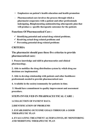• Emphasizes on patient's health education and health promotion
- Pharmaceutical care involves the process through which a
pharmacist cooperates with a patient and other professionals
indesigning, Bimplementing andmonitoring atherapeutic plan that
will produce a specific therapeutic outcomes for the patients
Functions Of Pharmaceutical Care :
 Identifying potential and actual drug related problems.
 Resolving actual drug-related problems and
 Preventing potential drug-related problems
CRITERIA
The pharmacist should pass these five criterias to provide
pharmaceutical care:
1. Possess knowledge and skill in pharmaceutics and clinical
pharmacology.
2. Able to mobilize the drug distribution system by which drug use
decisions are implemented.
3. Able to develop relationship with patients and other healthcare
professionals needed to provide pharmaceutical care
4. Available in the society/community for patients in time.
5. Should have commitment to quality improvement and assessment
procedure.
STEPS INVOLVED IN PHARMACEUTICAL CARE :
1.COLLECTION OF PATIENT DATA
2.IDENTIFICATION OF PROBLEMS
3. ESTABLISHING OUTCOME GOALS THROUGH A GOOD
THERAPEUTIC PLAN
4. EVALUATING TREATMENT ALTERNATIVES, BY MONITORING
AND MODIFYING THERAPEUTIC PLAN
 