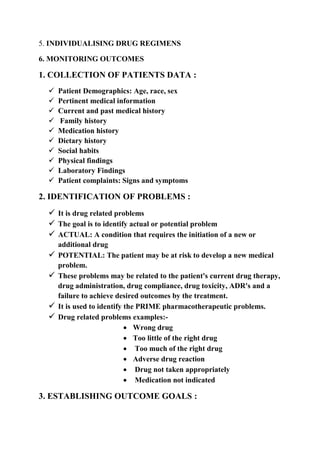 5. INDIVIDUALISING DRUG REGIMENS
6. MONITORING OUTCOMES
1. COLLECTION OF PATIENTS DATA :
 Patient Demographics: Age, race, sex
 Pertinent medical information
 Current and past medical history
 Family history
 Medication history
 Dietary history
 Social habits
 Physical findings
 Laboratory Findings
 Patient complaints: Signs and symptoms
2. IDENTIFICATION OF PROBLEMS :
 It is drug related problems
 The goal is to identify actual or potential problem
 ACTUAL: A condition that requires the initiation of a new or
additional drug
 POTENTIAL: The patient may be at risk to develop a new medical
problem.
 These problems may be related to the patient's current drug therapy,
drug administration, drug compliance, drug toxicity, ADR's and a
failure to achieve desired outcomes by the treatment.
 It is used to identify the PRIME pharmacotherapeutic problems.
 Drug related problems examples:-
 Wrong drug
 Too little of the right drug
 Too much of the right drug
 Adverse drug reaction
 Drug not taken appropriately
 Medication not indicated
3. ESTABLISHING OUTCOME GOALS :
 