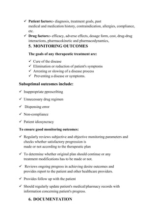 Patient factors:- diagnosis, treatment goals, past
medical and medication history, contraindication, allergies, compliance,
etc.
 Drug factors:- efficacy, adverse effects, dosage form, cost, drug-drug
interactions, pharmacokinetic and pharmacodynamics,
5. MONITORING OUTCOMES
The goals of any therapeutic treatment are:
 Cure of the disease
 Elimination or reduction of patient's symptoms
 Arresting or slowing of a disease process
 Preventing a disease or symptoms.
Suboptimal outcomes include:
 Inappropriate pprescribing
 Unnecessary drug regimen
 Dispensing error
 Non-compliance
 Patient idiosyncracy
To ensure good monitoring outcomes:
 Regularly reviews subjective and objective monitoring parameters and
checks whether satisfactory progression is
made or not according to the therapeutic plan
 To determine whether original plan should continue or any
treatment modifications has to be made or not.
 Reviews ongoing progress in achieving desire outcomes and
provides report to the patient and other healthcare providers.
 Provides follow up with the patient
 Should regularly update patient's medical/pharmacy records with
information concerning patient's progress.
6. DOCUMENTATION
 