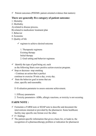  Patient outcomes (POEMS: patient oriented evidence that matters)
There are generally five category of patient outcome:
1. Mortality
2. Morbidity
A)-related to disease process,
B)-related to medication/ treatment plan
3. Behavior
4. Economic
5. Quality of life
 regimen to achieve desired outcome
1. Therapeutic regimens
Existing therapy
Initial therapy
2. Goal setting and behavior regimens
 Identify the type of goal being set, such
as the following Start a new positive action-exercise program.
 Stop or decrease- stop smoking
- Continue an action that is perfect
continue to exercise 30 min a day, every day.
 State the behavior goal in terms that are
clear, specific and reasonable.
E=Evaluation parameter to assess outcome achievement.
1. Efficacy parameters
2. Toxicity parameters- ADRs, allergic reactions, or toxicity is not occuring.
FARM NOTE :
 Formulate a FARM note or SOAP note to describe and document the
interventions intented or provided by the pharmacist. Some healthcare
facility may specific one format over the other.
 F= findings
 The patient-specific information that gives a basis for, or leads to, the
recognition of a pharmacotherapy problem or indication for pharmacist
 