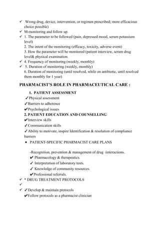  Wrong drug, device, intervention, or regimen prescribed; more efficacious
choice possible)
 M-monitoring and follow up.
 1. The parameter to be followed (pain, depressed mood, serum potassium
level)
2. The intent of the monitoring (efficacy, toxicity, adverse event)
3. How the parameter will be monitored (patient interview, serum drug
level& physical examination.
 4. Frequency of monitoring (weekly, monthly)
 5. Duration of monitoring (weekly, monthly)
6. Duration of monitoring (until resolved, while on antibiotic, until resolved
them monthly for 1 year)
PHARMACIST'S ROLE IN PHARMACEUTICAL CARE :
1. PATIENT ASSESSMENT
✓Physical assessment
✓Barriers to adherence
✔Psychological issues
2. PATIENT EDUCATION AND COUNSELLING
✔Interview skills
✓Communication skills
✓Ability to motivate, inspire Identification & resolution of compliance
barriers
 PATIENT-SPECIFIC PHARMACIST CARE PLANS
-Recognition, prevention & management of drug iinteractions.
✔ Pharmacology & therapeutics.
✓ Interpretation of laboratory tests.
✓ Knowledge of community resources.
✔Professional referrals.
 * DRUG TREATMENT PROTOCOLS

 ✓Develop & maintain protocols
✔Follow protocols as a pharmacist clinician
 