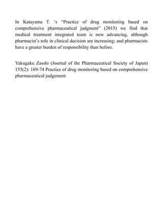 In Katayama T. ‘s “Practice of drug monitoring based on
comprehensive pharmaceutical judgment” (2015) we find that
medical treatment integrated team is now advancing, although
pharmacist’s role in clinical decision are increasing; and pharmacists
have a greater burden of responsibility than before.
Yakugaku Zasshi (Journal of the Pharmaceutical Society of Japan)
153(2): 169-74 Practice of drug monitoring based on comprehensive
pharmaceutical judgement
 