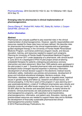 Pharmacotherapy. 2014 Oct;34(10):1102-12. doi: 10.1002/phar.1481. Epub
2014 Sep 15.
Emerging roles for pharmacists in clinical implementation of
pharmacogenomics.
Owusu-Obeng A1
, Weitzel KW, Hatton RC, Staley BJ, Ashton J, Cooper-
Dehoff RM, Johnson JA.
Author information
Abstract
Pharmacists are uniquely qualified to play essential roles in the clinical
implementation of pharmacogenomics. However, specific responsibilities and
resources needed for these roles have not been defined. We describe roles
for pharmacists that emerged in the clinical implementation of genotype-
guided clopidogrel therapy in the University of Florida Health Personalized
Medicine Program, summarize preliminary program results, and discuss
education, training, and resources needed to support such programs.
Planning for University of Florida Health Personalized Medicine Program
began in summer 2011 under leadership of a pharmacist, with clinical launch
in June 2012 of a clopidogrel-CYP2C19 pilot project aimed at tailoring
antiplatelet therapies for patients undergoing percutaneous coronary
intervention and stent placement. More than 1000 patients were genotyped in
the pilot project in year 1. Essential pharmacist roles and responsibilities that
developed and/or emerged required expertise in pharmacy informatics
(development of clinical decision support in the electronic medical record),
medication safety, medication-use policies and processes, development of
group and individual educational strategies, literature analysis, drug
information, database management, patient care in targeted areas, logistical
issues in genetic testing and follow-up, research and ethical issues, and
clinical precepting. In the first 2 years of the program (1 year planning and 1
year postimplementation), a total of 14 different pharmacists were directly and
indirectly involved, with effort levels ranging from a few hours per month, to
25-30% effort for the director and associate director, to nearly full-time for
residents. Clinical pharmacists are well positioned to implement clinical
pharmacogenomics programs, with expertise in pharmacokinetics,
pharmacogenomics, informatics, and patient care. Education, training, and
practice-based resources are needed to support these roles and to facilitate
the development of financially sustainable pharmacist-led clinical
pharmacogenomics practice models.
© 2014 Pharmacotherapy Publications, Inc.
 