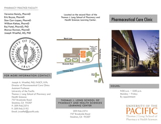 Pharmaceutical Care Clinic
PHARMACY PRACTICE FACULTY
209.946.2374
757 Brookside Road
Stockton, CA 95207
THOMAS J. LONG SCHOOL OF
PHARMACY AND HEALTH SCIENCES
LEARNING CENTER
Located on the second floor of the
Thomas J. Long School of Pharmacy and
Health Sciences Learning Center.
9:00 a.m. ~ 5:00 p.m.
Monday ~ Friday
By appointment
HOURS:
Veronica Bandy, PharmD
Eric Boyce, PharmD
Sian Carr-Lopez, PharmD
William Kehoe, PharmD
Raj Patel, PharmD, PhD
Marcus Ravnan, PharmD
Joseph Woelfel, MS, PhD
Joseph A. Woelfel, PhD, FASCP, R.Ph.
Director of Pharmaceutical Care Clinics
Assistant Professor
University of the Pacific
Thomas J. Long School of Pharmacy and
Health Sciences
757 Brookside Road
Stockton, CA 95207
P: 209.946.2374
F: 209.946.3192
Email: jwoelfel@pacific.edu
FOR MORE INFORMATION CONTACT:
 