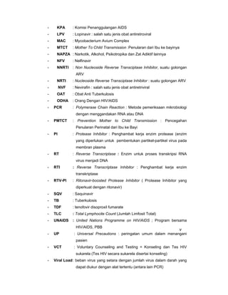 - KPA : Komisi Penanggulangan AIDS
- LPV : Lopinavir : salah satu jenis obat antiretroviral
- MAC : Mycobacterium Avium Complex
- MTCT : Mother To Child Transmission :Penularan dari Ibu ke bayinya
- NAPZA : Narkotik, Alkohol, Psikotropika dan Zat Adiktif lainnya
- NFV : Nelfinavir
- NNRTI : Non Nucleoside Reverse Transciptase Inhibitor, suatu golongan
ARV
- NRTI : Nucleoside Reverse Transciptase Inhibitor : suatu golongan ARV
- NVF : Nevirafin : salah satu jenis obat antiretriviral
- OAT : Obat Anti Tuberkulosis
- ODHA : Orang Dengan HIV/AIDS
- PCR : Polymerase Chain Reaction : Metode pemeriksaan mikrobiologi
dengan menggandakan RNA atau DNA
- PMTCT : Prevention Mother to Child Transmission : Pencegahan
Penularan Perinatal dari Ibu ke Bayi
- PI : Protease Inhibitor : Penghambat kerja enzim protease (enzim
yang diperlukan untuk pembentukan partikel-partikel virus pada
membran plasma
- RT : Reverse Transcriptase : Enzim untuk proses transkripsi RNA
virus menjadi DNA
- RTI : Reverse Transcriptase Inhibitor : Penghambat kerja enzim
transkriptase
- RTV-PI : Ritonavir-boosted Protease Inhibitor ( Protease Inhibitor yang
diperkuat dengan ritonavir)
- SQV : Saquinavir
- TB : Tuberkulosis
- TDF : tenofovir disoproxil fumarate
- TLC : Total Lymphocite Count (Jumlah Limfosit Total)
- UNAIDS : United Nations Programme on HIV/AIDS ; Program bersama
HIV/AIDS, PBB
- UP : Universal Precautions : peringatan umum dalam menangani
pasien
- VCT : Voluntary Counseling and Testing = Konseling dan Tes HIV
sukarela (Tes HIV secara sukarela disertai konseling)
- Viral Load: beban virus yang setara dengan jumlah virus dalam darah yang
dapat diukur dengan alat tertentu (antara lain PCR)
v
 