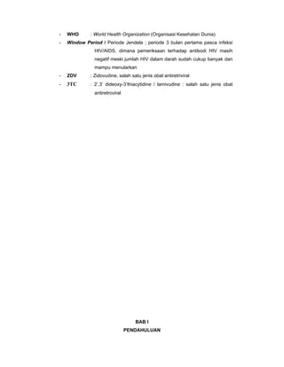 - WHO : World Health Organization (Organisasi Kesehatan Dunia)
- Window Period / Periode Jendela ; periode 3 bulan pertama pasca infeksi
HIV/AIDS, dimana pemeriksaan terhadap antibodi HIV masih
negatif meski jumlah HIV dalam darah sudah cukup banyak dan
mampu menularkan
- ZDV : Zidovudine, salah satu jenis obat antiretriviral
- 3TC : 2’,3’ dideoxy-3’thiacytidine / lamivudine : salah satu jenis obat
antiretroviral
BAB I
PENDAHULUAN
 