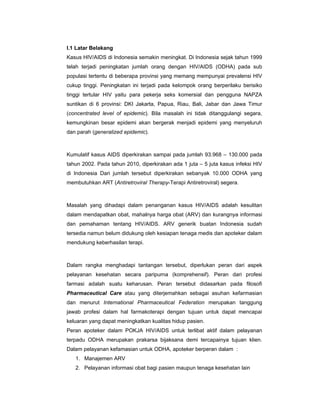I.1 Latar Belakang
Kasus HIV/AIDS di Indonesia semakin meningkat. Di Indonesia sejak tahun 1999
telah terjadi peningkatan jumlah orang dengan HIV/AIDS (ODHA) pada sub
populasi tertentu di beberapa provinsi yang memang mempunyai prevalensi HIV
cukup tinggi. Peningkatan ini terjadi pada kelompok orang berperilaku berisiko
tinggi tertular HIV yaitu para pekerja seks komersial dan pengguna NAPZA
suntikan di 6 provinsi: DKI Jakarta, Papua, Riau, Bali, Jabar dan Jawa Timur
(concentrated level of epidemic). Bila masalah ini tidak ditanggulangi segara,
kemungkinan besar epidemi akan bergerak menjadi epidemi yang menyeluruh
dan parah (generalized epidemic).
Kumulatif kasus AIDS diperkirakan sampai pada jumlah 93.968 – 130.000 pada
tahun 2002. Pada tahun 2010, diperkirakan ada 1 juta – 5 juta kasus infeksi HIV
di Indonesia Dari jumlah tersebut diperkirakan sebanyak 10.000 ODHA yang
membutuhkan ART (Antiretroviral Therapy-Terapi Antiretroviral) segera.
Masalah yang dihadapi dalam penanganan kasus HIV/AIDS adalah kesulitan
dalam mendapatkan obat, mahalnya harga obat (ARV) dan kurangnya informasi
dan pemahaman tentang HIV/AIDS. ARV generik buatan Indonesia sudah
tersedia namun belum didukung oleh kesiapan tenaga medis dan apoteker dalam
mendukung keberhasilan terapi.
Dalam rangka menghadapi tantangan tersebut, diperlukan peran dari aspek
pelayanan kesehatan secara paripurna (komprehensif). Peran dari profesi
farmasi adalah suatu keharusan. Peran tersebut didasarkan pada filosofi
Pharmaceutical Care atau yang diterjemahkan sebagai asuhan kefarmasian
dan menurut International Pharmaceutical Federation merupakan tanggung
jawab profesi dalam hal farmakoterapi dengan tujuan untuk dapat mencapai
keluaran yang dapat meningkatkan kualitas hidup pasien.
Peran apoteker dalam POKJA HIV/AIDS untuk terlibat aktif dalam pelayanan
terpadu ODHA merupakan prakarsa bijaksana demi tercapainya tujuan klien.
Dalam pelayanan kefamasian untuk ODHA, apoteker berperan dalam :
1. Manajemen ARV
2. Pelayanan informasi obat bagi pasien maupun tenaga kesehatan lain
 