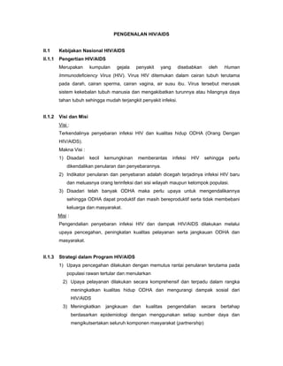 PENGENALAN HIV/AIDS
II.1 Kebijakan Nasional HIV/AIDS
II.1.1 Pengertian HIV/AIDS
Merupakan kumpulan gejala penyakit yang disebabkan oleh Human
Immunodeficiency Virus (HIV). Virus HIV ditemukan dalam cairan tubuh terutama
pada darah, cairan sperma, cairan vagina, air susu ibu. Virus tersebut merusak
sistem kekebalan tubuh manusia dan mengakibatkan turunnya atau hilangnya daya
tahan tubuh sehingga mudah terjangkit penyakit infeksi.
II.1.2 Visi dan Misi
Visi :
Terkendalinya penyebaran infeksi HIV dan kualitas hidup ODHA (Orang Dengan
HIV/AIDS).
Makna Visi :
1) Disadari kecil kemungkinan memberantas infeksi HIV sehingga perlu
dikendalikan penularan dan penyebarannya.
2) Indikator penularan dan penyebaran adalah dicegah terjadinya infeksi HIV baru
dan meluasnya orang terinfeksi dari sisi wilayah maupun kelompok populasi.
3) Disadari telah banyak ODHA maka perlu upaya untuk mengendalikannya
sehingga ODHA dapat produktif dan masih bereproduktif serta tidak membebani
keluarga dan masyarakat.
Misi :
Pengendalian penyebaran infeksi HIV dan dampak HIV/AIDS dilakukan melalui
upaya pencegahan, peningkatan kualitas pelayanan serta jangkauan ODHA dan
masyarakat.
II.1.3 Strategi dalam Program HIV/AIDS
1) Upaya pencegahan dilakukan dengan memutus rantai penularan terutama pada
populasi rawan tertular dan menularkan
2) Upaya pelayanan dilakukan secara komprehensif dan terpadu dalam rangka
meningkatkan kualitas hidup ODHA dan mengurangi dampak sosial dari
HIV/AIDS
3) Meningkatkan jangkauan dan kualitas pengendalian secara bertahap
berdasarkan epidemiologi dengan menggunakan setiap sumber daya dan
mengikutsertakan seluruh komponen masyarakat (partnership)
 
