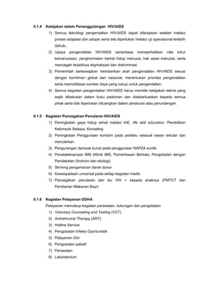 II.1.4 Kebijakan dalam Penanggulangan HIV/AIDS
1) Semua teknologi pengendalian HIV/AIDS dapat diterapkan setelah melalui
proses adaptasi dan adopsi serta bila diperlukan melalui uji operasional terlebih
dahulu .
2) Upaya pengendalian HIV/AIDS senantiasa memperhatikan nilai luhur
kemanusiaan, penghormatan harkat hidup manusia, hak asasi manusia, serta
mencegah terjadinya stigmatisasi dan diskriminasi
3) Pemerintah berkewajiban memberikan arah pengendalian HIV/AIDS sesuai
dengan komitmen global dan nasional, menentukan prioritas pengendalian
serta memobilisasi sumber daya yang cukup untuk pengendalian.
4) Semua kegiatan pengendalian HIV/AIDS harus memiliki kebijakan teknis yang
wajib dibakukan dalam buku pedoman dan disebarluaskan kepada semua
pihak serta bila diperlukan dituangkan dalam peraturan atau perundangan.
II.1.5 Kegiatan Pencegahan Penularan HIV/AIDS
1) Peningkatan gaya hidup sehat melalui KIE, life skill education, Pendidikan
Kelompok Sebaya, Konseling
2) Peningkatan Penggunaan kondom pada perilaku seksual rawan tertular dan
menularkan.
3) Pengurangan dampak buruk pada penggunaan NAPZA suntik.
4) Penatalaksanaan IMS (Klinik IMS, Pemeriksaan Berkala, Pengobatan dengan
Pendekatan Sindrom dan etiologi)
5) Skrining pengamanan darah donor
6) Kewaspadaan universal pada setiap kegiatan medis
7) Pencegahan penularan dari ibu HIV + kepada anaknya (PMTCT dan
Pemberian Makanan Bayi)
II.1.6 Kegiatan Pelayanan ODHA
Pelayanan mencakup kegiatan perawatan, dukungan dan pengobatan
1) Voluntary Counseling and Testing (VCT)
2) Antiretroviral Therapy (ART)
3) Hotline Service
4) Pengobatan Infeksi Oportunistik
5) Pelayanan Gizi
6) Pengobatan paliatif
7) Perawatan
8) Laboratorium
 