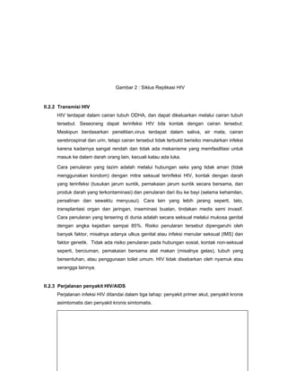 Gambar 2 : Siklus Replikasi HIV
II.2.2 Transmisi HIV
HIV terdapat dalam cairan tubuh ODHA, dan dapat dikeluarkan melalui cairan tubuh
tersebut. Seseorang dapat terinfeksi HIV bila kontak dengan cairan tersebut.
Meskipun berdasarkan penelitian,virus terdapat dalam saliva, air mata, cairan
serebrospinal dan urin, tetapi cairan tersebut tidak terbukti berisiko menularkan infeksi
karena kadarnya sangat rendah dan tidak ada mekanisme yang memfasilitasi untuk
masuk ke dalam darah orang lain, kecuali kalau ada luka.
Cara penularan yang lazim adalah melalui hubungan seks yang tidak aman (tidak
menggunakan kondom) dengan mitra seksual terinfeksi HIV, kontak dengan darah
yang terinfeksi (tusukan jarum suntik, pemakaian jarum suntik secara bersama, dan
produk darah yang terkontaminasi) dan penularan dari ibu ke bayi (selama kehamilan,
persalinan dan sewaktu menyusui). Cara lain yang lebih jarang seperti, tato,
transplantasi organ dan jaringan, inseminasi buatan, tindakan medis semi invasif.
Cara penularan yang tersering di dunia adalah secara seksual melalui mukosa genital
dengan angka kejadian sampai 85%. Risiko penularan tersebut dipengaruhi oleh
banyak faktor, misalnya adanya ulkus genital atau infeksi menular seksual (IMS) dan
faktor genetik. Tidak ada risiko penularan pada hubungan sosial, kontak non-seksual
seperti, berciuman, pemakaian bersama alat makan (misalnya gelas), tubuh yang
bersentuhan, atau penggunaan toilet umum. HIV tidak disebarkan oleh nyamuk atau
serangga lainnya.
II.2.3 Perjalanan penyakit HIV/AIDS
Perjalanan infeksi HIV ditandai dalam tiga tahap: penyakit primer akut, penyakit kronis
asimtomatis dan penyakit kronis simtomatis.
 