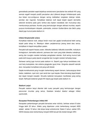 generalisata persisten sejak terjadinya serokonversi (perubahan tes antibodi HIV yang
semula negatif menjadi positif) perubahan akut (dikenal dengan limfadenopati pada
dua lokasi non-contiguous dengan sering melibatkan rangkaian kelenjar ketiak,
servikal, dan inguinal). Komplikasi kelainan kulit dapat terjadi seperti dermatitis
seboroik terutama pada garis rambut atau lipatan nasolabial, dan munculnya atau
memburuknya psoriasis. Kondisi yang berhubungan dengan aktivasi imunitas, seperti
purpura trombositopeni idiopatik, polimiositis, sindrom Guillain-Barre dan Bell’s palsy
dapat juga muncul pada stadium ini.
Infeksi Simptomatik/ antara
Komplikasi kelainan kulit, selaput lendir mulut dan gejala konstitusional lebih sering
terjadi pada tahap ini. Meskipun dalam perjalanannya jarang berat atau serius,
komplikasi ini dapat menyulitkan pasien.
Penyakit kulit seperti herpes zoster, folikulitis bakterial, folikulitis eosinofilik, moluskum
kontagiosum, dermatitis seboroik, psoriasis dan ruam yang tidak diketahui sebabnya,
sering dan mungkin resisten terhadap pengobatan standar. Kutil sering muncul baik
pada kulit maupun pada daerah anogenital dan mungkin resisten terhadap terapi.
Sariawan sering juga muncul pada stadium ini. Seperti juga halnya kandidiasis oral,
oral hairy leukoplakia, dan eritema ginggivalis (gusi) linier. Gingivitis ulesartif nekrotik
akut, merupakan komplikasi oral yang sulit diobati.
Gejala konstitusional yang mungkin berkembang seperti demam, berkurangnya berat
badan, kelelahan, nyeri otot, nyeri sendi dan nyeri kepala. Diare berulang dapat terjadi
dan dapat menjadi masalah. Sinusitis bakterial merupakan manifestasi yang sering
terjadi. Nefropati (kelainan ginjal) HIV dapat juga terjadi pada stadium ini.
Stadium Lanjut
Penyakit stadium lanjut ditandai oleh suatu penyakit yang berhubungan dengan
penurunan imunitas yang serius. Keadaan tersebut disebut sebagai infeksi
oportunistik.
Kecepatan Perkembangan Infeksi HIV
Kecepatan perkembangan penyakit bervariasi antar individu, berkisar antara 6 bulan
hingga lebih 20 tahun. Waktu yang diperlukan untuk berkembang menjadi AIDS
adalah sekitar 10 tahun, bila tanpa terapi antiretroviral. Dalam 5 tahun, sekitar 30%
ODHA dewasa akan berkembang menjadi AIDS kecuali bila diobati dengan ARV.
 