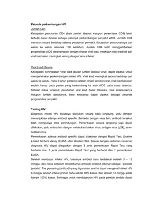 Petanda perkembangan HIV
Jumlah CD4
Kecepatan penurunan CD4 (baik jumlah absolut maupun persentase CD4) telah
terbukti dapat dipakai sebagai petunjuk perkembangan penyakit AIDS. Jumlah CD4
menurun secara bertahap selama perjalanan penyakit. Kecepatan penurunannya dari
waktu ke waktu rata-rata 100 sel/tahun. Jumlah CD4 lebih menggambarkan
progresifitas AIDS dibandingkan dengan tingkat viral load, meskipun nilai prediktif dari
viral load akan meningkat seiring dengan lama infeksi.
Viral Load Plasma
Kecepatan peningkatan Viral load (bukan jumlah absolut virus) dapat dipakai untuk
memperkirakan perkembangan infeksi HIV. Viral load meningkat secara bertahap dari
waktu ke waktu. Pada 3 tahun pertama setelah terjadi serokonversi, viral load berubah
seolah hanya pada pasien yang berkembang ke arah AIDS pada masa tersebut.
Setelah masa tersebut, perubahan viral load dapat dideteksi, baik akselerasinya
maupun jumlah absolutnya, baru keduanya dapat dipakai sebagai petanda
progresivitas penyakit.
Testing HIV
Diagnosis infeksi HIV biasanya dilakukan secara tidak langsung, yaitu dengan
menunjukkan adanya antibodi spesifik. Berbeda dengan virus lain, antibodi tersebut
tidak mempunyai efek perlindungan. Pemeriksaan secara langsung juga dapat
dilakukan, yaitu antara lain dengan melakukan biakan virus, antigen virus (p24), asam
nukleat virus.
Pemeriksaan adanya antibodi spesifik dapat dilakukan dengan Rapid Test, Enzime
Linked Sorbent Assay (ELISA) dan Western Blot. Sesuai dengan pedoman nasional,
diagnosis HIV dapat ditegakkan dengan 3 jenis pemeriksaan Rapid Test yang
berbeda atau 2 jenis pemeriksaan Rapid Test yang berbeda dan 1 pemeriksaan
ELISA.
Setelah mendapat infeksi HIV, biasanya antibodi baru terdeteksi setelah 3 – 12
minggu, dan masa sebelum terdeteksinya antibodi tersebut dikenal sebagai “periode
jendela”. Tes penyaring (antibodi) yang digunakan saat ini dapat mengenal infeksi HIV
6 minggu setelah infeksi primer pada sekitar 80% kasus, dan setelah 12 minggu pada
hampir 100% kasus. Sehingga untuk mendiagnosis HIV pada periode jendela dapat
 