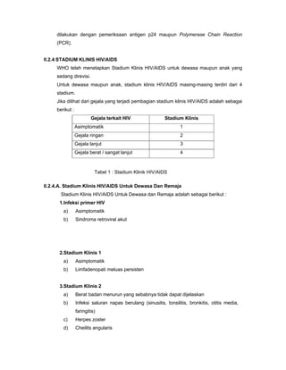 dilakukan dengan pemeriksaan antigen p24 maupun Polymerase Chain Reaction
(PCR).
II.2.4 STADIUM KLINIS HIV/AIDS
WHO telah menetapkan Stadium Klinis HIV/AIDS untuk dewasa maupun anak yang
sedang direvisi.
Untuk dewasa maupun anak, stadium klinis HIV/AIDS masing-masing terdiri dari 4
stadium.
Jika dilihat dari gejala yang terjadi pembagian stadium klinis HIV/AIDS adalah sebagai
berikut :
Gejala terkait HIV Stadium Klinis
Asimptomatik 1
Gejala ringan 2
Gejala lanjut 3
Gejala berat / sangat lanjut 4
II.2.4.A. Stadium Klinis HIV/AIDS Untuk Dewasa Dan Remaja
Stadium Klinis HIV/AIDS Untuk Dewasa dan Remaja adalah sebagai berikut :
1.Infeksi primer HIV
a) Asimptomatik
b) Sindroma retroviral akut
2.Stadium Klinis 1
a) Asimptomatik
b) Limfadenopati meluas persisten
3.Stadium Klinis 2
a) Berat badan menurun yang sebabnya tidak dapat dijelaskan
b) Infeksi saluran napas berulang (sinusitis, tonsilitis, bronkitis, otitis media,
faringitis)
c) Herpes zoster
d) Cheilits angularis
Tabel 1 : Stadium Klinik HIV/AIDS
 