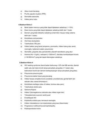 e) Ulkus mulut berulang
f) Pruritic papular eruption (PPE)
g) Dermatitis seboroika
h) Infeksi jamur kuku
4.Stadium Klinis 3
a) Berat badan menurun yang tidak dapat dijelaskan sebabnya ( > 10%)
b) Diare kronis yang tidak dapat dijelaskan sebabnya lebih dari 1 bulan
c) Demam yang tidak diketahui sebabnya (intermiten maupun tetap selama
lebih dari 1 bulan)
d) Kandidiasis oral persisten
e) Oral hairy leukoplakia
f) Tuberkulosis (TB) paru
g) Infeksi bakteri yang berat (empiema, piomiositis, infeksi tulang atau sendi,
meningitis, bakteriemi selain pneumonia)
h) Stomatitis, gingivitis atau periodontitis ulseratif nekrotikans yang akut
i) Anemia (Hb < 8 g/dL), netropeni (< 500/mm3
), dan/atau trombositopeni kronis
(< 50.000/mm3
) yang tak dapat diterangkan sebabnya
5.Stadium Klinis 4
a) HIV wasting syndrome (berat badan berkurang >10% dari BB semula, disertai
salah satu dari diare kronik tanpa penyebab yang jelas (>1 bulan) atau
kelemahan kronik dan demam berkepanjangan tanpa penyebab yang jelas).
b) Pneumonia pneumocystis
c) Pneumonia bakteri berat yang berulang
d) Infeksi herpes simpleks kronis (orolabial, anorektal atau genital lebih dari
sebulan atau viseral dimanapun)
e) Kandidiasis esofagus (atau di trakea, bronkus atau paru)
f) Tuberkulosis ekstra paru
g) Sarkoma Kaposi
h) Infeksi Cytomegalovirus (retinistis atau infeksi organ lain)
i) Toksoplasmosis susunan saraf pusat
j) Ensefalopati HIV
k) Kriptokokus ekstra paru termasuk meningitis
l) Infeksi mikobakterium non-tuberkulosis yang luas (diseminata)
m) Progressive multifocal leucoencephalopathy
n) Kriptosporidiosis kronis
 