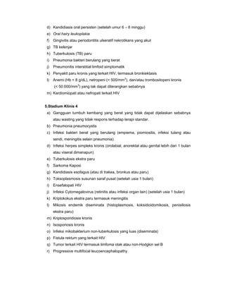 d) Kandidiasis oral persisten (setelah umur 6 – 8 minggu)
e) Oral hairy leukoplakia
f) Gingivitis atau periodontitis ulseratif nekrotikans yang akut
g) TB kelenjar
h) Tuberkulosis (TB) paru
i) Pneumonia bakteri berulang yang berat
j) Pneumonitis interstitial limfoid simptomatik
k) Penyakit paru kronis yang terkait HIV, termasuk bronkiektasis
l) Anemi (Hb < 8 g/dL), netropeni (< 500/mm3
), dan/atau trombositopeni kronis
(< 50.000/mm3
) yang tak dapat diterangkan sebabnya
m) Kardiomiopati atau nefropati terkait HIV
5.Stadium Klinis 4
a) Gangguan tumbuh kembang yang berat yang tidak dapat dijelaskan sebabnya
atau wasting yang tidak respons terhadap terapi standar.
b) Pneumonia pneumocystis
c) Infeksi bakteri berat yang berulang (empiema, piomiositis, infeksi tulang atau
sendi, meningitis selain pneumonia)
d) Infeksi herpes simpleks kronis (orolabial, anorektal atau genital lebih dari 1 bulan
atau viseral dimanapun)
e) Tuberkulosis ekstra paru
f) Sarkoma Kaposi
g) Kandidiasis esofagus (atau di trakea, bronkus atau paru)
h) Toksoplasmosis susunan saraf pusat (setelah usia 1 bulan)
i) Ensefalopati HIV
j) Infeksi Cytomegalovirus (retinitis atau infeksi organ lain) (setelah usia 1 bulan)
k) Kriptokokus ekstra paru termasuk meningitis
l) Mikosis endemik diseminata (histoplasmosis, koksidioidomikosis, penisiliosis
ekstra paru)
m) Kriptosporidiosis kronis
n) Isosporiosis kronis
o) Infeksi mikobakterium non-tuberkulosis yang luas (diseminata)
p) Fistula rektum yang terkait HIV
q) Tumor terkait HIV termasuk limfoma otak atau non-Hodgkin sel B
r) Progressive multifocal leucoencephalopathy
 