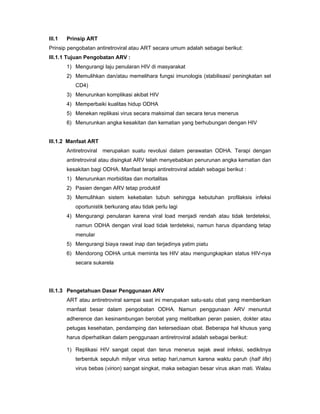 III.1 Prinsip ART
Prinsip pengobatan antiretroviral atau ART secara umum adalah sebagai berikut:
III.1.1 Tujuan Pengobatan ARV :
1) Mengurangi laju penularan HIV di masyarakat
2) Memulihkan dan/atau memelihara fungsi imunologis (stabilisasi/ peningkatan sel
CD4)
3) Menurunkan komplikasi akibat HIV
4) Memperbaiki kualitas hidup ODHA
5) Menekan replikasi virus secara maksimal dan secara terus menerus
6) Menurunkan angka kesakitan dan kematian yang berhubungan dengan HIV
III.1.2 Manfaat ART
Antiretroviral merupakan suatu revolusi dalam perawatan ODHA. Terapi dengan
antiretroviral atau disingkat ARV telah menyebabkan penurunan angka kematian dan
kesakitan bagi ODHA. Manfaat terapi antiretroviral adalah sebagai berikut :
1) Menurunkan morbiditas dan mortalitas
2) Pasien dengan ARV tetap produktif
3) Memulihkan sistem kekebalan tubuh sehingga kebutuhan profilaksis infeksi
oportunistik berkurang atau tidak perlu lagi
4) Mengurangi penularan karena viral load menjadi rendah atau tidak terdeteksi,
namun ODHA dengan viral load tidak terdeteksi, namun harus dipandang tetap
menular
5) Mengurangi biaya rawat inap dan terjadinya yatim piatu
6) Mendorong ODHA untuk meminta tes HIV atau mengungkapkan status HIV-nya
secara sukarela
III.1.3 Pengetahuan Dasar Penggunaan ARV
ART atau antiretroviral sampai saat ini merupakan satu-satu obat yang memberikan
manfaat besar dalam pengobatan ODHA. Namun penggunaan ARV menuntut
adherence dan kesinambungan berobat yang melibatkan peran pasien, dokter atau
petugas kesehatan, pendamping dan ketersediaan obat. Beberapa hal khusus yang
harus diperhatikan dalam penggunaan antiretroviral adalah sebagai berikut:
1) Replikasi HIV sangat cepat dan terus menerus sejak awal infeksi, sedikitnya
terbentuk sepuluh milyar virus setiap hari,namun karena waktu paruh (half life)
virus bebas (virion) sangat singkat, maka sebagian besar virus akan mati. Walau
 
