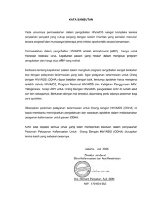 KATA SAMBUTAN
Pada umumnya permasalahan dalam pengobatan HIV/AIDS sangat kompleks karena
perjalanan penyakit yang cukup panjang dengan sistem imunitas yang semakin menurun
secara progresif dan munculnya beberapa jenis infeksi oportunistik secara bersamaan.
Permasalahan dalam pengobatan HIV/AIDS adalah Antiretroviral (ARV) hanya untuk
menekan replikasi virus, kepatuhan pasien yang rendah dalam mengikuti program
pengobatan dan harga obat ARV yang mahal.
Berbicara tentang kepatuhan pasien dalam mengikuti program pengobatan sangat berkaitan
erat dengan pelayanan kefarmasian yang baik. Agar pelayanan kefarmasian untuk Orang
dengan HIV/AIDS (ODHA) dapat berjalan dengan baik, tentunya apoteker harus mengenal
terlebih dahulu HIV/AIDS, Program Nasional HIV/AIDS dan Kebijakan Penggunaan ARV,
Patogenesis, Terapi ARV untuk Orang Dengan HIV/AIDS, pengelolaan ARV di rumah sakit
dan lain sebagainya. Berkaitan dengan hal tersebut, dipandang perlu adanya pedoman bagi
para apoteker.
Diharapkan pedoman pelayanan kefarmasian untuk Orang dengan HIV/AIDS (ODHA) ini
dapat membantu meningkatkan pengetahuan dan wawasan apoteker dalam melaksanakan
pelayanan kefarmasian untuk pasien ODHA.
Akhir kata kepada semua pihak yang telah memberikan bantuan dalam penyusunan
Pedoman Pelayanan Kefarmasian Untuk Orang Dengan HIV/AIDS (ODHA) diucapkan
terima kasih yang sebesar-besarnya.
Jakarta, Juli 2006
Direktur Jenderal
Bina Kefarmasian dan Alat Kesehatan
Drs. Richard Panjaitan, Apt, SKM
NIP. 470 034 655
 
