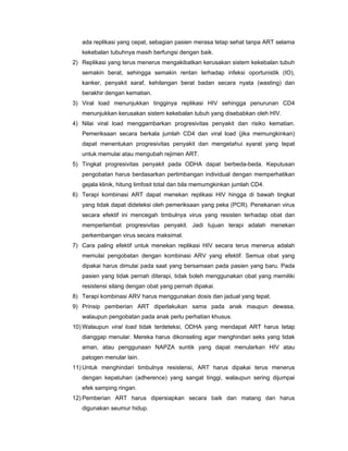 ada replikasi yang cepat, sebagian pasien merasa tetap sehat tanpa ART selama
kekebalan tubuhnya masih berfungsi dengan baik.
2) Replikasi yang terus menerus mengakibatkan kerusakan sistem kekebalan tubuh
semakin berat, sehingga semakin rentan terhadap infeksi oportunistik (IO),
kanker, penyakit saraf, kehilangan berat badan secara nyata (wasting) dan
berakhir dengan kematian.
3) Viral load menunjukkan tingginya replikasi HIV sehingga penurunan CD4
menunjukkan kerusakan sistem kekebalan tubuh yang disebabkan oleh HIV.
4) Nilai viral load menggambarkan progresivitas penyakit dan risiko kematian.
Pemeriksaan secara berkala jumlah CD4 dan viral load (jika memungkinkan)
dapat menentukan progresivitas penyakit dan mengetahui syarat yang tepat
untuk memulai atau mengubah rejimen ART.
5) Tingkat progresivitas penyakit pada ODHA dapat berbeda-beda. Keputusan
pengobatan harus berdasarkan pertimbangan individual dengan memperhatikan
gejala klinik, hitung limfosit total dan bila memumgkinkan jumlah CD4.
6) Terapi kombinasi ART dapat menekan replikasi HIV hingga di bawah tingkat
yang tidak dapat dideteksi oleh pemeriksaan yang peka (PCR). Penekanan virus
secara efektif ini mencegah timbulnya virus yang resisten terhadap obat dan
memperlambat progresivitas penyakit. Jadi tujuan terapi adalah menekan
perkembangan virus secara maksimal.
7) Cara paling efektif untuk menekan replikasi HIV secara terus menerus adalah
memulai pengobatan dengan kombinasi ARV yang efektif. Semua obat yang
dipakai harus dimulai pada saat yang bersamaan pada pasien yang baru. Pada
pasien yang tidak pernah diterapi, tidak boleh menggunakan obat yang memiliki
resistensi silang dengan obat yang pernah dipakai.
8) Terapi kombinasi ARV harus menggunakan dosis dan jadual yang tepat.
9) Prinsip pemberian ART diperlakukan sama pada anak maupun dewasa,
walaupun pengobatan pada anak perlu perhatian khusus.
10) Walaupun viral load tidak terdeteksi, ODHA yang mendapat ART harus tetap
dianggap menular. Mereka harus dikonseling agar menghindari seks yang tidak
aman, atau penggunaan NAPZA suntik yang dapat menularkan HIV atau
patogen menular lain.
11) Untuk menghindari timbulnya resistensi, ART harus dipakai terus menerus
dengan kepatuhan (adherence) yang sangat tinggi, walaupun sering dijumpai
efek samping ringan.
12) Pemberian ART harus dipersiapkan secara baik dan matang dan harus
digunakan seumur hidup.
 