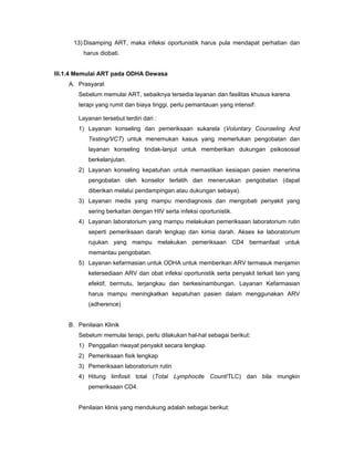 13) Disamping ART, maka infeksi oportunistik harus pula mendapat perhatian dan
harus diobati.
III.1.4 Memulai ART pada ODHA Dewasa
A. Prasyarat
Sebelum memulai ART, sebaiknya tersedia layanan dan fasilitas khusus karena
terapi yang rumit dan biaya tinggi, perlu pemantauan yang intensif:
Layanan tersebut terdiri dari :
1) Layanan konseling dan pemeriksaan sukarela (Voluntary Counseling And
Testing/VCT) untuk menemukan kasus yang memerlukan pengobatan dan
layanan konseling tindak-lanjut untuk memberikan dukungan psikososial
berkelanjutan.
2) Layanan konseling kepatuhan untuk memastikan kesiapan pasien menerima
pengobatan oleh konselor terlatih dan meneruskan pengobatan (dapat
diberikan melalui pendampingan atau dukungan sebaya).
3) Layanan medis yang mampu mendiagnosis dan mengobati penyakit yang
sering berkaitan dengan HIV serta infeksi oportunistik.
4) Layanan laboratorium yang mampu melakukan pemeriksaan laboratorium rutin
seperti pemeriksaan darah lengkap dan kimia darah. Akses ke laboratorium
rujukan yang mampu melakukan pemeriksaan CD4 bermanfaat untuk
memantau pengobatan.
5) Layanan kefarmasian untuk ODHA untuk memberikan ARV termasuk menjamin
ketersediaan ARV dan obat infeksi oportunistik serta penyakit terkait lain yang
efektif, bermutu, terjangkau dan berkesinambungan. Layanan Kefarmasian
harus mampu meningkatkan kepatuhan pasien dalam menggunakan ARV
(adherence)
B. Penilaian Klinik
Sebelum memulai terapi, perlu dilakukan hal-hal sebagai berikut:
1) Penggalian riwayat penyakit secara lengkap
2) Pemeriksaan fisik lengkap
3) Pemeriksaan laboratorium rutin
4) Hitung limfosit total (Total Lymphocite Count/TLC) dan bila mungkin
pemeriksaan CD4.
Penilaian klinis yang mendukung adalah sebagai berikut:
 