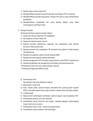 1) Menilai stadium klinis infeksi HIV
2) Mengidentifikasi penyakit yang berhubungan erat dengan HIV di masa lalu
3) Mengidentifikasi penyakit yang terkait dengan HIV saat ini yang membutuhkan
pengobatan
4) Mengidentifikasi pengobatan lain yang sedang dijalani yang dapat
mempengaruhi pemilihan terapi
C. Riwayat Penyakit
Pertanyaan tentang riwayat penyakit meliputi :
1) Kapan dan dimana diagnosis HIV ditegakkan
2) Kemungkinan sumber infeksi HIV
3) Gejala dan keluhan pasien saat ini
4) Riwayat penyakit sebelumnya, diagnosis dan pengobatan yang diterima
termasuk infeksi oportunistik
5) Riwayat penyakit dan pengobatan TB termasuk kemungkinan kontak dengan
TB sebelumnya
6) Riwayat kemungkinan infeksi menular seksual (IMS)
7) Riwayat dan kemnugkinan adanya kehamilan
8) Riwayat penggunaan ART termasuk riwayat rejimen untuk PMTCT sebelumnya
9) Riwayat pengobatan dan penggunaan kontrasepsi oral pada perempuan
10) Kebiasaan sehari-hari dan riwayat perilaku seksual
11) Riwayat penggunaan NAPZA suntik
D. Pemeriksaan Fisik
Pemeriksaan fisik yang dilakukan meliputi:
1) Berat badan, tanda vital
2) Kulit : herpes zoster, sarkoma Kaposi, dermatitis HIV, pruritic papular eruption
(PPE), dermatitis saborik berat, jejas suntikan (needle track) atau jejas sayatan
3) Limfadenopati
4) Selaput lendir orafaringeal, kandidiasis, sarkoma kaposi, hairy leukiplakia, HSV
5) Pemeriksaan jantung, paru dan abdomen
6) Pemeriksaan sistem saraf dan otot rangka ; keadaan kejiwaan, berkurangnya
fungsi motoris dan sensoris
7) Pemeriksaan fundus mata : retinitis dan papil edema
8) Pemeriksaan saluran kelamin/ alat kandungan
 