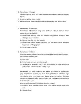 E. Pemeriksaan Psikologis
Sebelum memulai terapi ARV, perlu dilakukan pemeriksaan psikologis dengan
tujuan :
1) Untuk mengetahui status mental
2) Menilai kesiapan menerima pengobatan jangka panjang atau seumur hidup
F. Pemeriksaan Laboratorium
Pemeriksaan laboratorium yang harus dilakukan sebelum memulai terapi
dengan antiretroviral adalah :
1) Pemeriksaan serologi untuk HIV dengan menggunakan strategi 2 atau
strategi 3 sesuai pedoman
2) Limfosit total atau CD4 (jika tersedia)
3) Pemeriksaan darah lengkap (terutama HB) dan kimia darah (terutama
fungsi hati) dan fungsi ginjal
4) Pemeriksaan kehamilan
G. Pemeriksaan Tambahan
Ada beberapa pemeriksaan tambahan yang diperlukan sesuai riwayat penyakit
dan pemeriksaan klinis yaitu :
1) Foto toraks
2) Pemeriksaan urin rutin dan miksroskopik
3) Serologi virus hepatitis C (HCV) dan virus hepatitis B (HBV) tergantung
pada adanya pemeriksaan dan sumber daya
Pemeriksaan HIV harus dilakukan oleh teknisi yang terlatih di laboratorium
yang menjalankan program jaga mutu. Hasil pemeriksaan sebaiknya juga
menyebutkan jenis pemeriksaan yang dipakai untuk menegakkan diagnosis
berdasarkan pedoman WHO. Bila timbul keraguan, pemeriksaan harus diulang
di laboratorium rujukan.
Jika memungkinkan, profil kimia darah diperiksa meliputi :
1) Kreatinin serum dan/atau ureum darah untuk menilai fungsi ginjal pada
awal
2) Glukosa darah
 