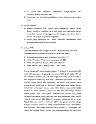 3) SGOT/SGPT untuk mengetahui kemungkinan adanya hepatitis serta
memantau adanya keracunan obat
4) Pemeriksaan lain bila perlu seperti bilirubin serum, lipid serum dan amilase
serum
H. Persyaratan Lain
1) Sebelum mendapat ART, pasien harus dipersiapkan secara matang
dengan konseling kepatuhan yang telah baku, sehingga pasien paham
benar akan manfaat, cara penggunaan, efek samping obat, tanda bahaya
lain dan sebagainya yang terkait dengan ART
2) Pasien yang mendapat ART harus menjalani pemeriksaan untuk
pemantauan secara klinis dengan teratur
I. Indikasi ART
ODHA dewasa seharusnya segera mulai ART manakala infeksi HIV telah
ditegakkan secara laboratoris disertai salah satu kondisi berikut :
1. Secara klinis sebagai penyakit tahap lanjut dari infeksi HIV :
2. Infeksi HIV stadium IV, tanpa memandang jumlah CD4
3. Infeksi HIV stadium III dengan jumlah CD4<350/mm3
4. Infeksi stadium I atau II dengan jumlah CD4<200 mm3
Artinya bahwa ART untuk penyakit stadium IV (kriteria WHO disebut AIDS
klinik) tidak seharusnya tergantung pada jumlah CD4. Untuk stadium III, bila
tersedia sarana pemeriksaan CD4 akan sangat membantu untuk menentukan
saat pemberiaan terapi yang lebih tepat. Tuberkulosis paru dapat timbul pada
tahapan dengan jumlah CD4 berapapun, bila jumlah CD4 tersebut dapat
terjaga dengan baik (misalnya >350/mm3
), maka terapi dapat ditunda dengan
meneruskan pemantauan pasien secara klinis. Nilai ambang untuk kondisi
Stadium III adalah 350/mm3
karena pada nilai nilai dibawahnya biasanya
kondisi pasien mulai menunjukkan perkembangan penyakit yang cepat
memburuk dan sesuai dengan pedoman yang ada. Bagi pasien dalam stadium
I atau II, maka jumlah CD4<200/mm3
merupakan indikasi pemberian terapi.
Apabila tidak ada sarana pemeriksaan CD4, maka yang digunakan sebagai
indikator pemberian terapi pada infeksi HIV simptomatik adalah jumlah limfosit
total 1200/mm3
atau kurang (misalnya pada stadium II). Sedangkan pada
pasien asimptomatik jumlah limfosit total kurang berkorelasi dengan jumlah
 