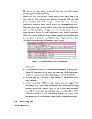 CD4. Namun bila dalam stadium simptomatik baru akan bermanfaat sebagai
petanda prognosis dan harapan hidup.
Pemeriksaan viral load (misalnya dengan menggunakan kadar RNA HIV-1
dalam plasma) tidak dianggap perlu sebelum dimulainya ART dan tidak
direkomendasikan oleh WHO sebagai tindakan rutin untuk memandu
pengambilan keputusan terapi karena mahal dan pemeriksaannya rumit.
Diharapkan pada masa mendatang dapat berkembang cara pemeriksaan viral
load yang lebih terjangkau sehingga cara memantau pengobatan tersebut
dapat diterapkan secara luas.Perlu diperhatikan bahwa sistem pentahapan
infeksi HIV menurut WHO bagi orang dewasa tersebut dikembangkan pada
beberapa tahun yang lalu dan memiliki keterbatasan tetapi masih bermanfaat
untuk membantu menetapkan indikator saat memulai terapi.
Bila tersedia pemeriksaan CD4
Stadium IV : tanpa memandang jumlah CD4
Stadium III : dengan jumlah CD4<350/mm
3
sebagai petunjuk dalam mengambil keputusan
a
Stadium I atau II dengan jumlah CD4 <200/mm
3 b
Bila tidak tersedia sarana pemeriksaan CD4
Stadium IV : tanpa memandang jumlah limfosit total
Stadium III : tanpa memandang jumlah limfosit total
Stadium II, dengan jumlah limfosit total <1200/mm
3 c
Tabel 2 : Saat memulai terapi pada ODHA dewasa
Keterangan :
a. CD4 dianjurkan digunakan untuk membantu menentukan mulainya terapi.
Contoh TB paru dapat muncul kapan saja pada nilai CD4 berapapun dan
kondisi lain yang menyerupai penyakit yang bukan disebabkan oleh HIV.
b. Nilai yang tepat dari CD4 di atas 200/mm3
dimana ART harus dimulai belum
dapat ditentukan.
c. Jumlah limfosit total >1200/mm3
dapat dipakai sebagai pengganti bila
pemeriksaan CD4 tidak dapat dilaksanakan dan terdapat gejala yang
berkaitan dengan HIV (Stadium II atau III). Hal ini tidak dapat diterapkan
pada ODHA asimtomtatik. Maka bila tidak ada pemeriksaan CD4, ODHA
asimptomatik (stadium I) tidak boleh diterapi karena pada saat ini belum
ada petanda lain yang terpercaya di daerah dengan sumber daya terbatas.
III.2 Farmakologi ARV
III.2.1. Pengertian
 