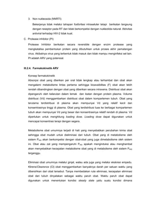 3. Non nukleosida (NNRTI)
Bekerjanya tidak melalui tahapan fosforilasi intraseluler tetapi berikatan langsung
dengan reseptor pada RT dan tidak berkompetisi dengan nukleotida natural. Aktivitas
antiviral terhadap HIV-2 tidak kuat.
C. Protease inhibitor (PI)
Protease Inhibitor berikatan secara reversible dengan enzim protease yang
mengkatalisa pembentukan protein yang dibutuhkan untuk proses akhir pematangan
virus. Akibatnya virus yang terbentuk tidak masuk dan tidak mampu menginfeksi sel lain.
PI adalah ARV yang potensial.
III.2.4. Farmakokinetik ARV
Konsep farmakokinetik
Absorpsi obat yang dberikan per oral tidak lengkap atau terhambat dan obat akan
mengalami metabolisme lintas pertama sehingga bioavaibilitas (F) obat akan lebih
rendah dibandingkan dengan obat yang diberikan secara intravena. Distribusi obat akan
dipengaruhi oleh kelarutan dalam lemak dan ikatan dengan protein plasma. Volume
distribusi (Vd) menggambarkan distribusi obat dalam kompartemen tubuh. Obat yang
terutama terdistribusi di plasma akan mempunyai Vd yang relatif kecil dan
konsentrasinya tinggi di plasma. Obat yang terdistribusi luas ke berbagai kompartemen
tubuh akan mempunyai Vd yang besar dan konsentrasinya relatif rendah di plasma. Vd
diperlukan untuk menghitung loading dose. Loading dose dapat digunakan untuk
mencapai konsentrasi terapi dengan segera.
Metabolisme obat umumnya terjadi di hati yang menyebabkan perubahan kimia obat
sehingga obat mudah untuk dieliminasi dari tubuh. Obat yang di metabolisme oleh
sistem P450 akan berkompetisi dengan obat-obat yang juga dimetabolisme oleh sistem
ini. Obat atau zat yang mempengaruhi P450 apakah menginduksi atau menghambat
akan menyebabkan kecepatan metabolisme obat yang di metabolisme oleh sistem P450
terganggu.
Eliminasi obat umumnya melalui ginjal, walau ada juga yang melalui ekskresi empedu.
Klirens/Clearence (Cl) obat menggambarkan banyaknya darah per satuan waktu yang
dibersihkan dari obat tersebut. Tanpa membedakan rute eliminasi, kecepatan eliminasi
obat dari tubuh dinyatakan sebagai waktu paruh obat. Waktu paruh obat dapat
digunakan untuk menentukan kondisi steady state yaitu suatu kondisi dimana
 