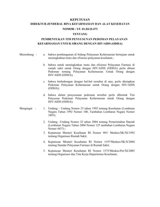 KEPUTUSAN
DIREKTUR JENDERAL BINA KEFARMASIAN DAN ALAT KESEHATAN
NOMOR : YF. 01.DJ.II.473
TENTANG
PEMBENTUKAN TIM PENYUSUNAN PEDOMAN PELAYANAN
KEFARMASIAN UNTUK ORANG DENGAN HIV/AIDS (ODHA)
Menimbang : a. bahwa pembangunan di bidang Pelayanan Kefarmasian bertujuan untuk
meningkatkan mutu dan efisiensi pelayanan kesehatan ;
b. bahwa untuk meningkatkan mutu dan efisiensi Pelayanan Farmasi di
rumah sakit untuk Orang dengan HIV/AIDS (ODHA) perlu dibuat
Pedoman tentang Pelayanan Kefarmasian Untuk Orang dengan
HIV/AIDS (ODHA);
c. bahwa berhubungan dengan hal-hal tersebut di atas, perlu ditetapkan
Pedoman Pelayanan Kefarmasian untuk Orang dengan HIV/AIDS
(ODHA);
d. bahwa dalam penyusunan pedoman tersebut perlu dibentuk Tim
Penyusun Pedoman Pelayanan Kefarmasian untuk Orang dengan
HIV/AIDS (ODHA);
Mengingat : 1. Undang – Undang Nomor 23 tahun 1992 tentang Kesehatan (Lembaran
Negara Tahun 1992 Nomor 100, Tambahan Lembaran Negara Nomor
3495);
2. Undang –Undang Nomor 32 tahun 2004 tentang Pemerintahan Daerah
(Lembaran Negara Tahun 2004 Nomor 125 tambahan Lembaran Negara
Nomor 4437) ;
3. Keputusan Menteri Kesehatan RI Nomor 983/ Menkes/SK/XI/1992
tentang Organisasi Rumah Sakit;
4. Keputusan Menteri Kesehatan RI Nomor 1197/Menkes/SK/X/2004
tentang Standar Pelayanan Farmasi di Rumah Sakit;
5. Keputusan Menteri Kesehatan RI Nomor 1575/Menkes/Per/XI/2005
tentang Organisasi dan Tata Kerja Departemen Kesehatan;
 